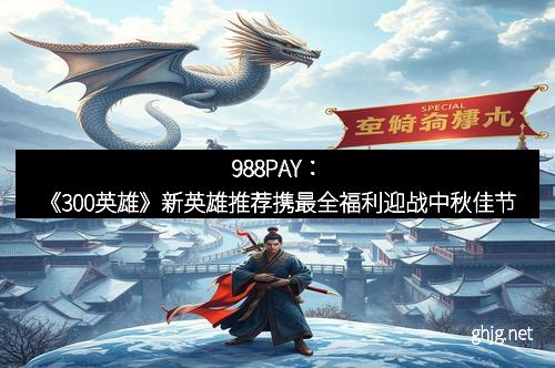988PAY：《300英雄》新英雄推荐携最全福利迎战中秋佳节