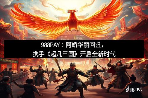 988PAY：阿娇华丽回归，携手《超凡三国》开启全新时代