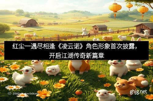 红尘一遇尽相逢《凌云诺》角色形象首次披露，开启江湖传奇新篇章